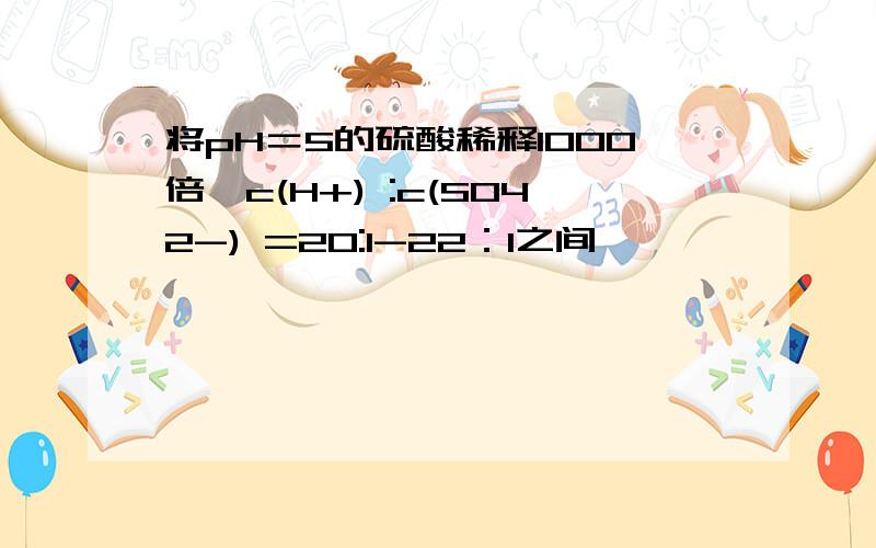 将pH＝5的硫酸稀释1000倍,c(H+) :c(SO42-) =20:1-22：1之间