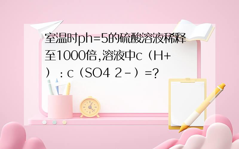 室温时ph=5的硫酸溶液稀释至1000倍,溶液中c（H+）：c（SO4 2-）=?