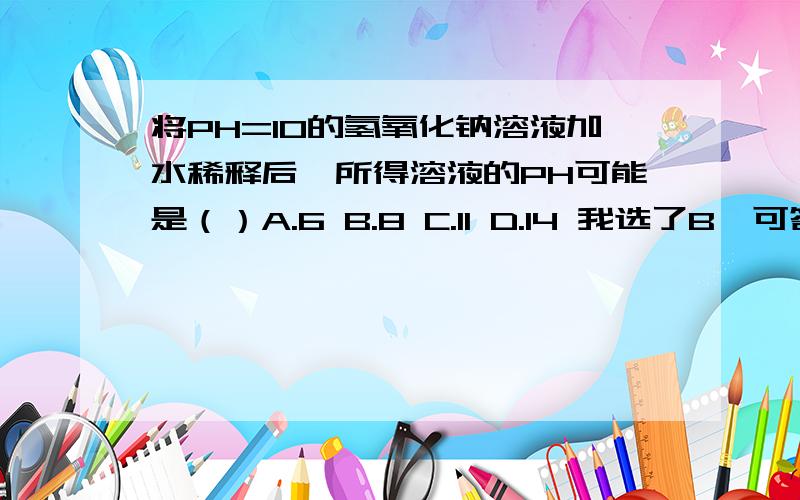 将PH=10的氢氧化钠溶液加水稀释后,所得溶液的PH可能是（）A.6 B.8 C.11 D.14 我选了B,可答案选的是C