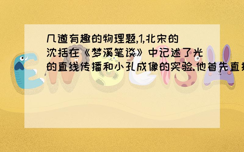 几道有趣的物理题,1,北宋的沈括在《梦溪笔谈》中记述了光的直线传播和小孔成像的实验.他首先直接观察鸢(老鹰)在空中飞动,地面上的影子也跟着移动,移动的方向与鸢飞的方向一致.然后在