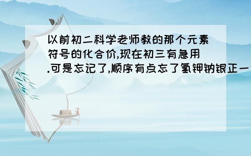 以前初二科学老师教的那个元素符号的化合价,现在初三有急用.可是忘记了,顺序有点忘了氢钾钠银正一价,钙镁钡锌正二价还有记得什么一二铜汞二三铁,三铝四硅五氮磷.锰有二四六七价,正价