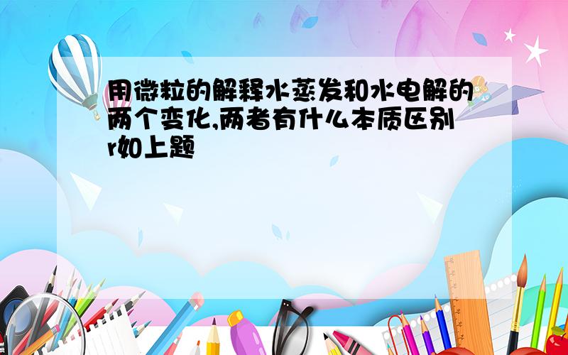 用微粒的解释水蒸发和水电解的两个变化,两者有什么本质区别r如上题