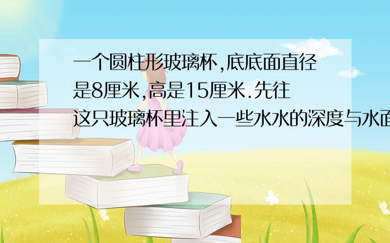 一个圆柱形玻璃杯,底底面直径是8厘米,高是15厘米.先往这只玻璃杯里注入一些水水的深度与水面离杯口的距离之比是1：1再放入一个此时圆锥体水的深度与水面离杯口的距离之比是3:2求圆锥