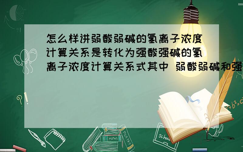 怎么样讲弱酸弱碱的氢离子浓度计算关系是转化为强酸强碱的氢离子浓度计算关系式其中 弱酸弱碱和强酸强碱的浓度C都是知道的 弱酸弱碱的氢离子浓度计算关系式如下：[H+]=根号下{[（KW+KA