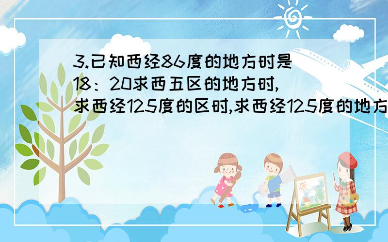 3.已知西经86度的地方时是18：20求西五区的地方时,求西经125度的区时,求西经125度的地方时