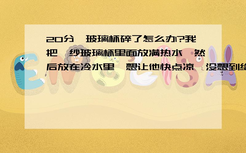 20分,玻璃杯碎了怎么办?我把麽纱玻璃杯里面放满热水,然后放在冷水里,想让他快点凉,没想到给激碎了!大家说怎么沾好?用502行么?那可是我女朋友送给我的玻璃杯.大家帮帮忙