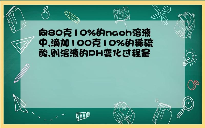 向80克10%的naoh溶液中,滴加100克10%的稀硫酸,则溶液的PH变化过程是