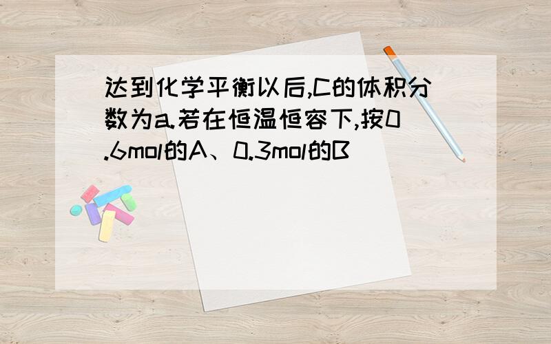 达到化学平衡以后,C的体积分数为a.若在恒温恒容下,按0.6mol的A、0.3mol的B