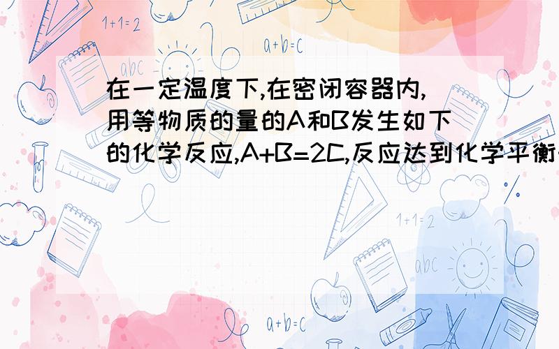 在一定温度下,在密闭容器内,用等物质的量的A和B发生如下的化学反应,A+B=2C,反应达到化学平衡时,若混气体中A和B物质的量之和与C物质的量相等,求此时A的转化率