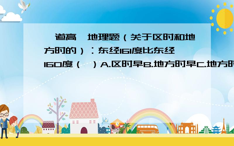 一道高一地理题（关于区时和地方时的）：东经161度比东经160度（ ）A.区时早B.地方时早C.地方时晚D.一定先看到日出 （这道题搞不清楚额……请详细说明一下）