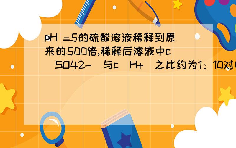 pH =5的硫酸溶液稀释到原来的500倍,稀释后溶液中c(SO42-)与c(H+)之比约为1：10对吗为什么