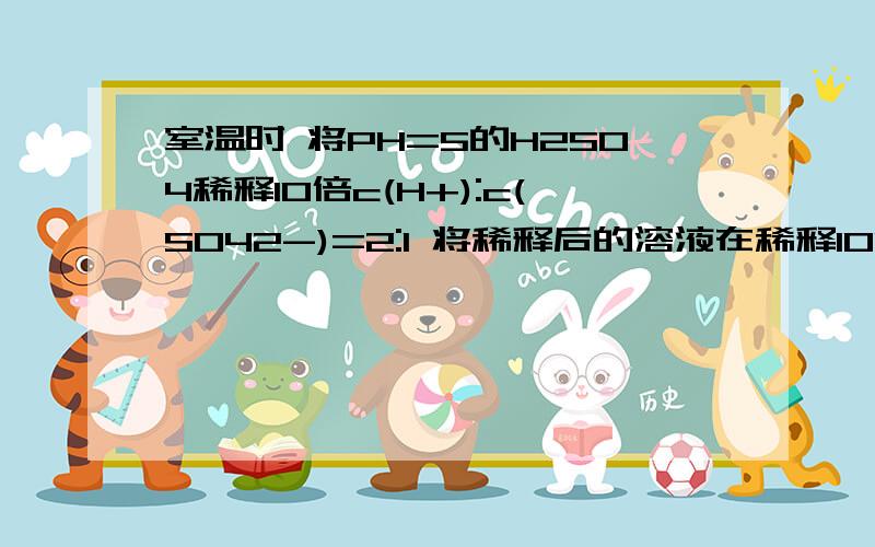 室温时 将PH=5的H2SO4稀释10倍c(H+):c(SO42-)=2:1 将稀释后的溶液在稀释100倍后c(H+):c(SO42-)=?