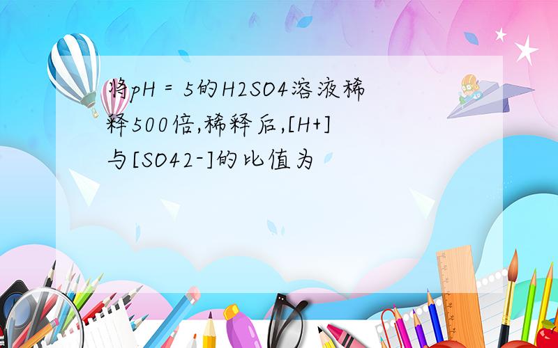 将pH＝5的H2SO4溶液稀释500倍,稀释后,[H+]与[SO42-]的比值为