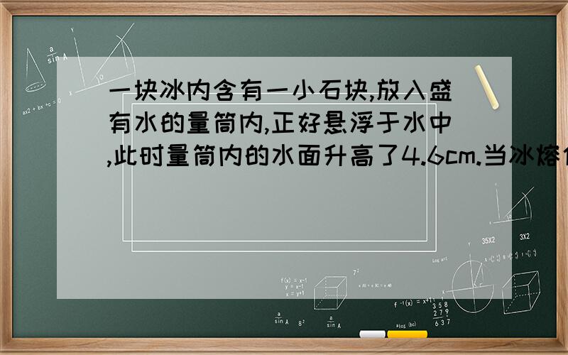 一块冰内含有一小石块,放入盛有水的量筒内,正好悬浮于水中,此时量筒内的水面升高了4.6cm.当冰熔化后,水面又下降了0.44cm.设量筒内横截面积为50cm2,求石块的密度.