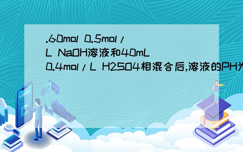 .60mol 0.5mol/L NaOH溶液和40mL 0.4mol/L H2SO4相混合后,溶液的PH为多少?