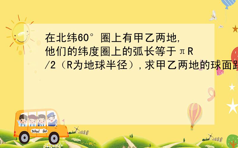 在北纬60°圈上有甲乙两地,他们的纬度圈上的弧长等于πR/2（R为地球半径）,求甲乙两地的球面距离