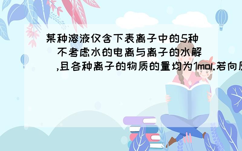 某种溶液仅含下表离子中的5种（不考虑水的电离与离子的水解）,且各种离子的物质的量均为1mol.若向原溶液中加入足量的盐酸,有气体生成.经分析知：反应后的溶液中的阴离子的种类没有变