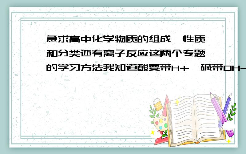 急求高中化学物质的组成、性质和分类还有离子反应这两个专题的学习方法我知道酸要带H+,碱带OH-,盐就不太懂了.还有就是离子反应的方程式,根本不知道谁和谁组合,谁和谁生成沉淀、水、气