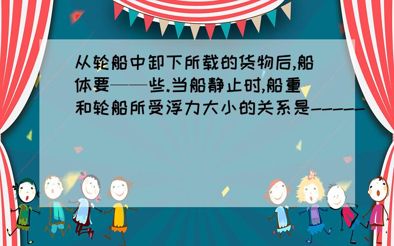 从轮船中卸下所载的货物后,船体要——些.当船静止时,船重和轮船所受浮力大小的关系是-----