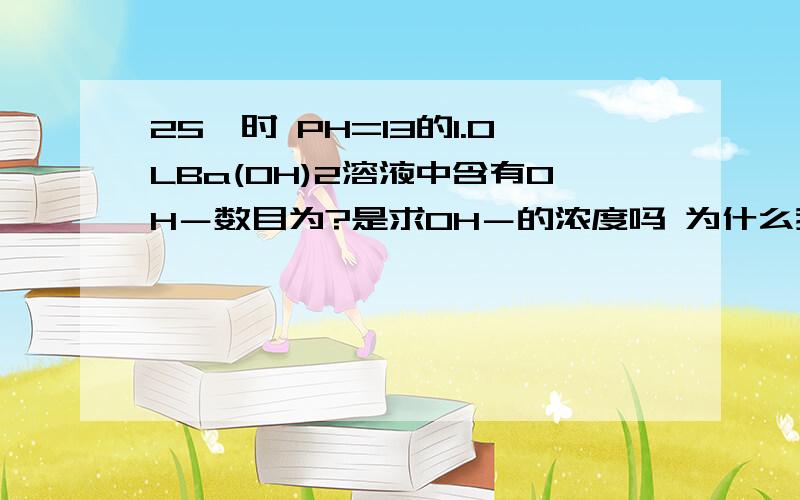 25℃时 PH=13的1.0LBa(OH)2溶液中含有OH－数目为?是求OH－的浓度吗 为什么我感觉是求OH－物质的量呢?