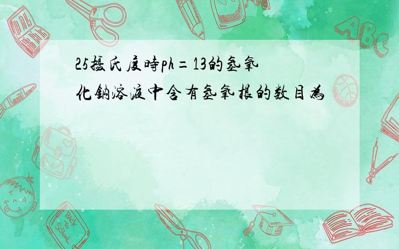 25摄氏度时ph=13的氢氧化钠溶液中含有氢氧根的数目为