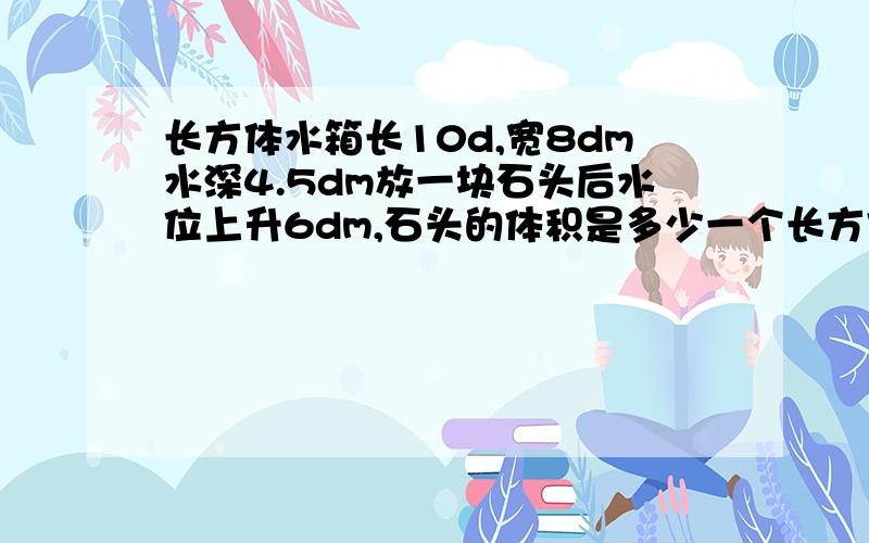 长方体水箱长10d,宽8dm水深4.5dm放一块石头后水位上升6dm,石头的体积是多少一个长方体水箱,长 10 dm,宽 8 dm,水深 4.5 dm,当把一块石块放入水箱后,水位 一个长方体水箱 当把一块石块放入水箱后,