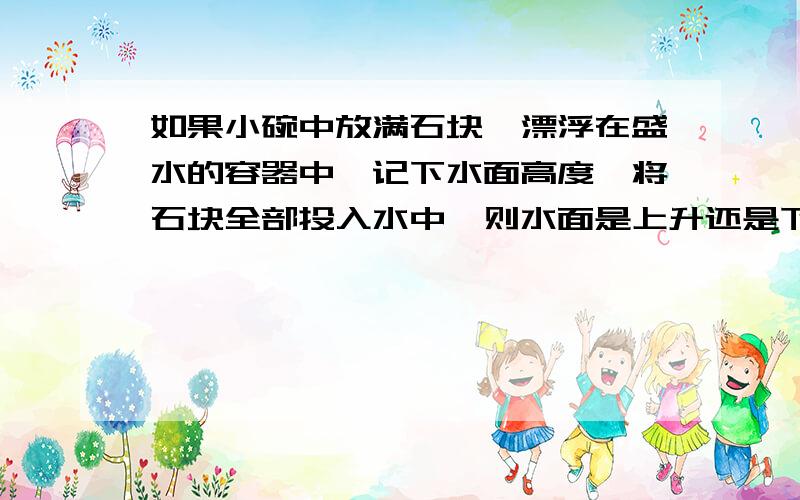 如果小碗中放满石块,漂浮在盛水的容器中,记下水面高度,将石块全部投入水中,则水面是上升还是下降?快啊...我认为是上升,但觉得没那么简单..快哦,哪个大好人知道啊?分分可以加的啊..