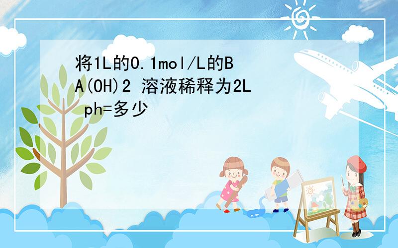 将1L的0.1mol/L的BA(OH)2 溶液稀释为2L ph=多少