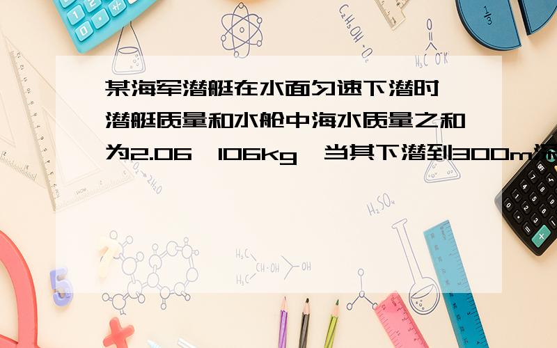 某海军潜艇在水面匀速下潜时,潜艇质量和水舱中海水质量之和为2.06×106kg,当其下潜到300m深度时,海军战士用压缩空气把部分海水压出水舱,当6×104kg的海水被压出水舱后,潜艇漂浮在水面(海水