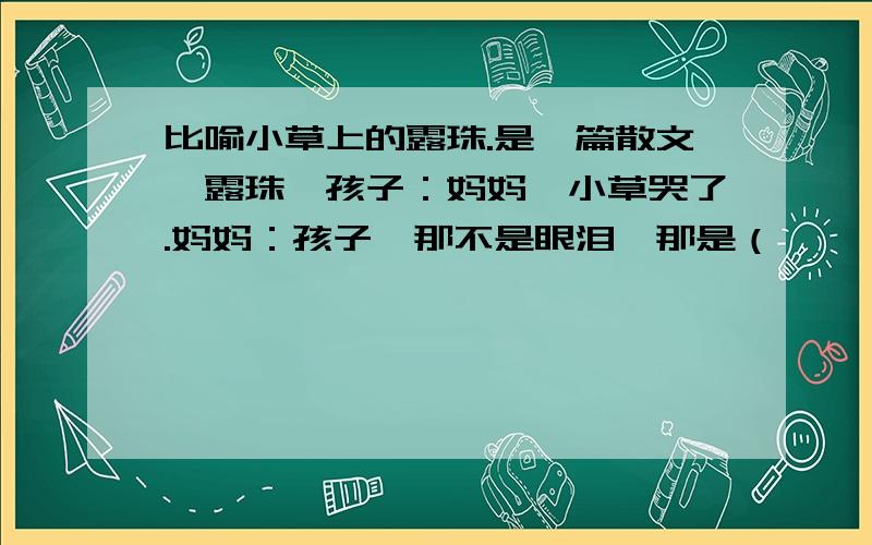 比喻小草上的露珠.是一篇散文《露珠》孩子：妈妈,小草哭了.妈妈：孩子,那不是眼泪,那是（        ）,那是（      ）,那是（      ）.用三个 比喻,构成一组排比句~!