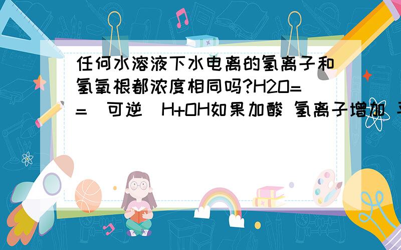 任何水溶液下水电离的氢离子和氢氧根都浓度相同吗?H2O==(可逆)H+OH如果加酸 氢离子增加 平衡逆向 但水的电离会受到影响啊