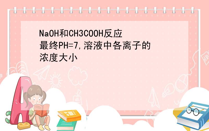 NaOH和CH3COOH反应最终PH=7,溶液中各离子的浓度大小