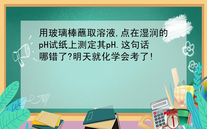 用玻璃棒蘸取溶液,点在湿润的pH试纸上测定其pH.这句话哪错了?明天就化学会考了!