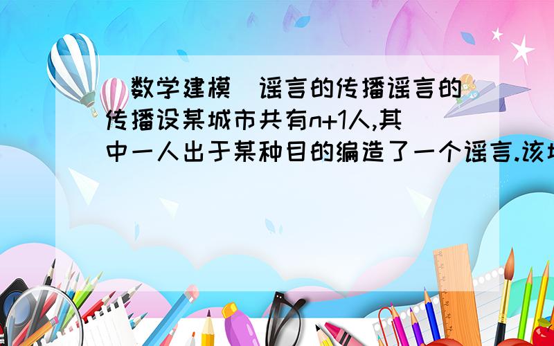 (数学建模)谣言的传播谣言的传播设某城市共有n+1人,其中一人出于某种目的编造了一个谣言.该城市具有初中以上文化程度的人占总人数的比例为p,这些人只有a%相信这一谣言,而其他人约有b%