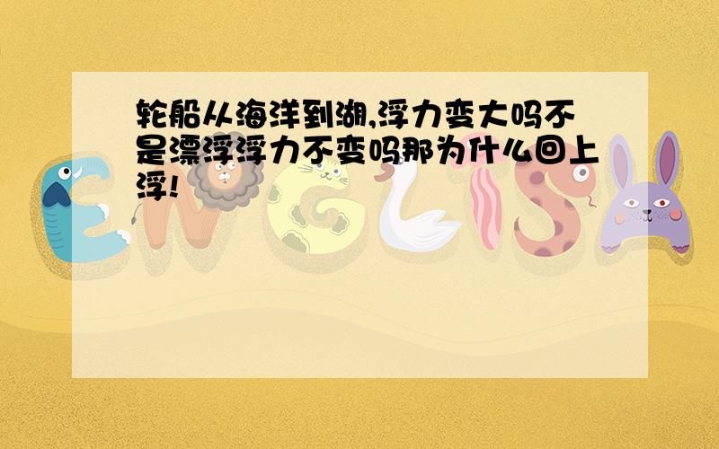 轮船从海洋到湖,浮力变大吗不是漂浮浮力不变吗那为什么回上浮!