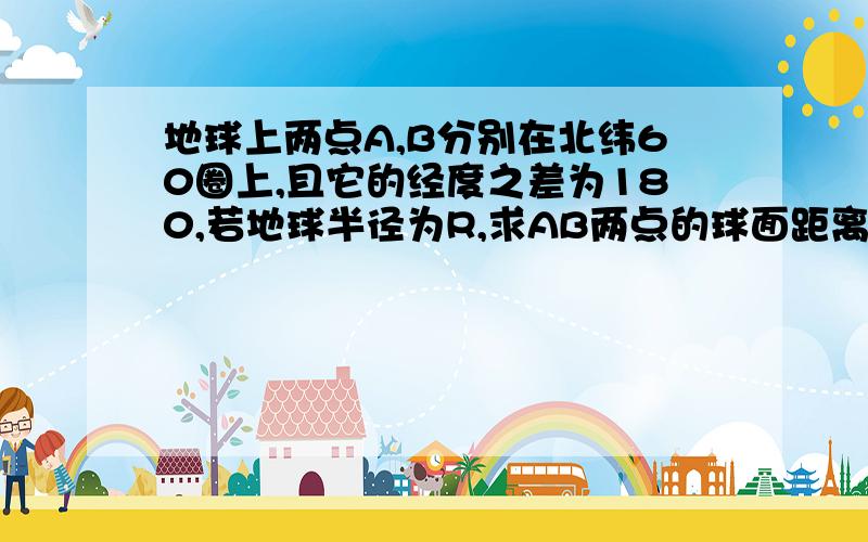 地球上两点A,B分别在北纬60圈上,且它的经度之差为180,若地球半径为R,求AB两点的球面距离