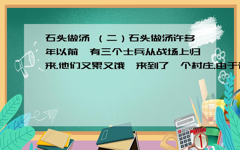 石头做汤 （二）石头做汤许多年以前,有三个士兵从战场上归来.他们又累又饿,来到了一个村庄.由于连续的战争,村民们的收成很不好,他们赶紧把自己仅有的一点食物藏了起来,然后,到广场上