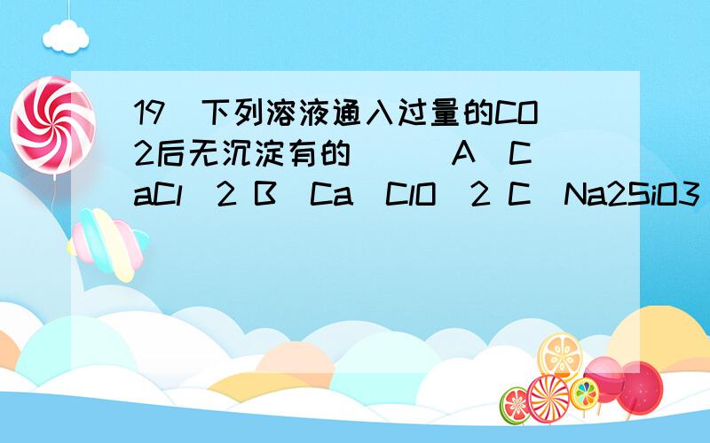 19．下列溶液通入过量的CO2后无沉淀有的（ ） A．CaCl2 B．Ca(ClO)2 C．Na2SiO3 D．饱和Na2CO3溶液