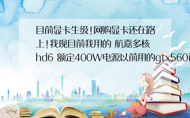 目前显卡生级!网购显卡还在路上!我现目前我用的 航嘉多核hd6 额定400W电源以前用的gtx560it 都能运行正常!