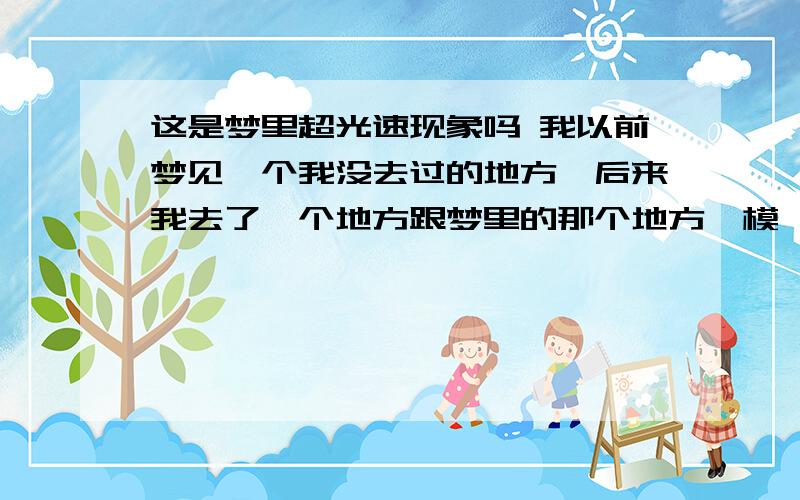 这是梦里超光速现象吗 我以前梦见一个我没去过的地方,后来我去了一个地方跟梦里的那个地方一模一样!有时感觉你做一件事或说一句话好像以前发生过或在梦里梦见过.这是梦的超光速现象