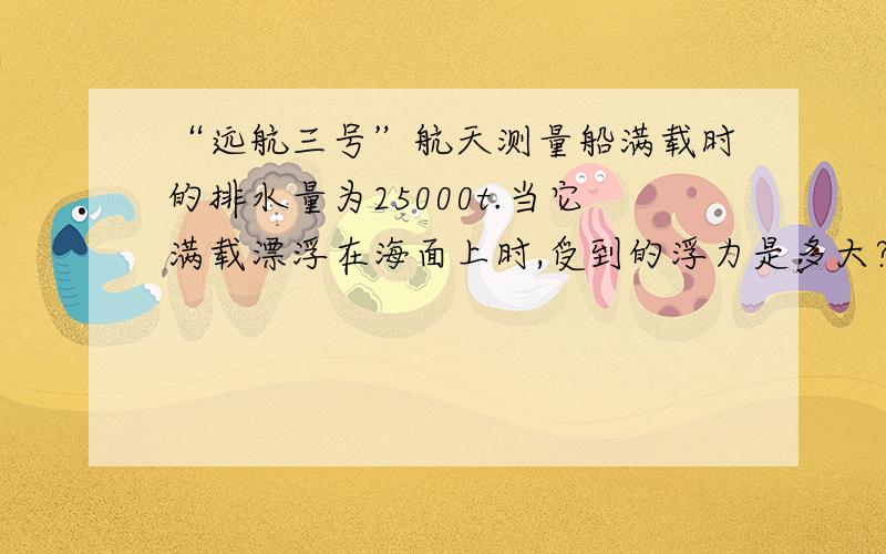 “远航三号”航天测量船满载时的排水量为25000t.当它满载漂浮在海面上时,受到的浮力是多大?