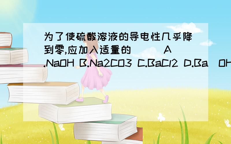 为了使硫酸溶液的导电性几乎降到零,应加入适量的（ ） A.NaOH B.Na2CO3 C.BaCl2 D.Ba（OH)2为了使硫酸溶液的导电性几乎降到零,应加入适量的（ ） A.NaOH B.Na2CO3C.BaCl2 D.Ba（OH)2