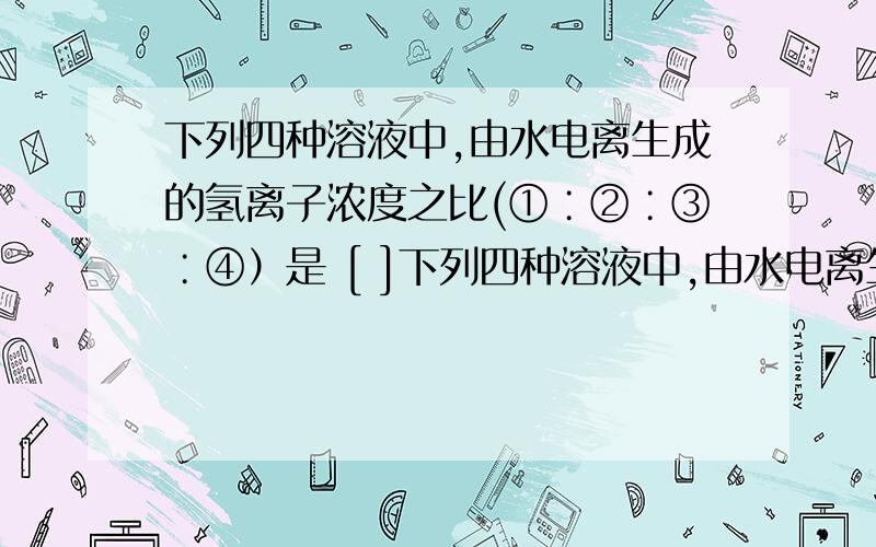 下列四种溶液中,由水电离生成的氢离子浓度之比(①∶②∶③∶④）是 [ ]下列四种溶液中,由水电离生成的氢离子浓度之比(①∶②∶③∶④）是 [ ]① pH＝0的盐酸 ② 0.1 mol / L的盐酸 ③ 0.01 mol