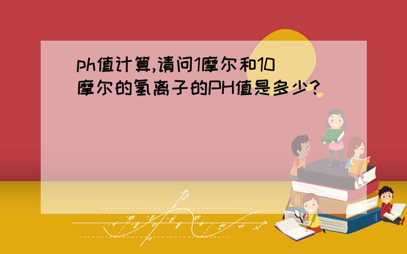 ph值计算,请问1摩尔和10摩尔的氢离子的PH值是多少?