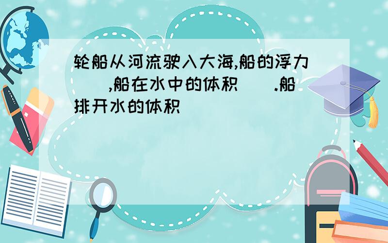 轮船从河流驶入大海,船的浮力（）,船在水中的体积（）.船排开水的体积（）