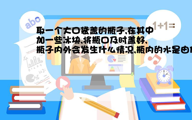 取一个大口袋盖的瓶子,在其中加一些冰块,将瓶口及时盖好,瓶子内外会发生什么情况,瓶内的水是由什么变成的