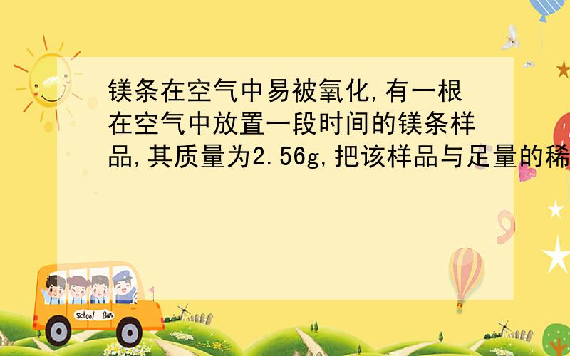 镁条在空气中易被氧化,有一根在空气中放置一段时间的镁条样品,其质量为2.56g,把该样品与足量的稀硫酸...镁条在空气中易被氧化,有一根在空气中放置一段时间的镁条样品,其质量为2.56g,把该