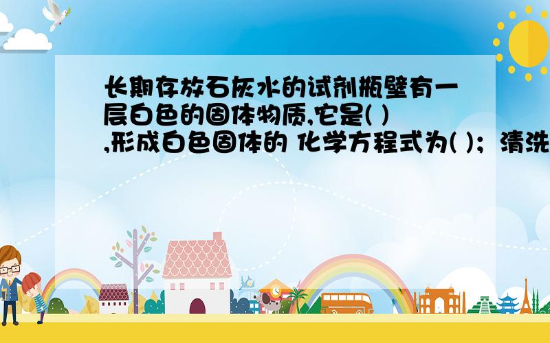 长期存放石灰水的试剂瓶壁有一层白色的固体物质,它是( ),形成白色固体的 化学方程式为( )；清洗长期存放石灰水的试剂瓶壁有一层白色的固体物质，它是( 形成白色固体的 化学方程式为( )