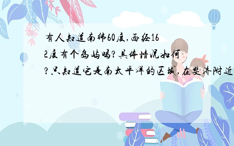 有人知道南纬60度,西经162度有个岛屿吗?具体情况如何?只知道它是南太平洋的区域,在斐济附近的岛屿,景色很美,上面还有火山,希望有知情的朋友提供“情报”.thank you ..