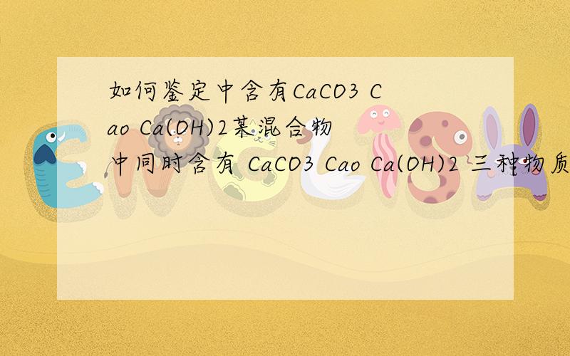 如何鉴定中含有CaCO3 Cao Ca(OH)2某混合物中同时含有 CaCO3 Cao Ca(OH)2 三种物质,如何坚定该物质中含有这三种物质,必须坚定出同时含有,缺一不可如加药品反映后产物有三种中任意一中测得含有某